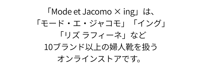 「Mode et Jacomo × ing」は、「モード・エ・ジャコモ」「イング」「リズ ラフィーネ」など10ブランド以上の婦人靴を扱うオンラインストアです。
